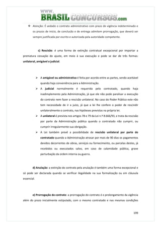 199
Atenção: É vedado o contrato administrativo com prazo de vigência indeterminado e
os prazos de início, de conclusão e de entrega admitem prorrogação, que deverá ser
sempre justificada por escrito e autorizada pela autoridade competente.
c) Rescisão: é uma forma de extinção contratual excepcional por importar a
prematura cessação do ajuste, em meio à sua execução e pode se dar de três formas:
unilateral, amigável e judicial.
A amigável ou administrativa é feita por acordo entre as partes, sendo aceitável
quando haja conveniência para a Administração.
A judicial normalmente é requerida pelo contratado, quando haja
inadimplemento pela Administração, já que ele não pode paralisar a execução
do contrato nem fazer a rescisão unilateral. No caso do Poder Público este não
tem necessidade de ir a juízo, já que a lei lhe confere o poder de rescindir
unilateralmente o contrato, nas hipóteses previstas na própria lei.
A unilateral é prevista nos artigos 78 e 79 da Lei n.º 8.666/93, e trata da rescisão
por parte da Administração pública quando o contratado não cumprir, ou
cumprir irregularmente sua obrigação.
A Lei também prevê a possibilidade de rescisão unilateral por parte do
contratado quando a Administração atrasar por mais de 90 dias os pagamentos
devidos decorrentes de obras, serviços ou fornecimento, ou parcelas destes, já
recebidos ou executados salvo, em caso de calamidade pública, grave
perturbação da ordem interna ou guerra.
d) Anulação: a extinção do contrato pela anulação é também uma forma excepcional e
só pode ser declarada quando se verificar ilegalidade na sua formalização ou em cláusula
essencial.
e) Prorrogação do contrato: a prorrogação do contrato é o prolongamento da vigência
além do prazo inicialmente estipulado, com o mesmo contratado e nas mesmas condições
 