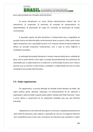 206
para a generalidade das infrações administrativas.
As penas disciplinares no nosso Direito Administrativo Federal são: 1)
advertência; 2) suspensão; 3) demissão; 4) cassação de aposentadoria ou
disponibilidade; 5) destituição de cargo em comissão; 6) destituição de função
comissionada.
A apuração regular da falta disciplinar é indispensável para a legalidade da
punição interna da Administração; primeiramente deve-se apurar a falta, pelos meios
legais compatíveis com a gravidade da pena a ser imposta, dando-se oportunidade de
defesa ao acusado (requisitos fundamentais, sem o qual se torna ilegítima e
invalidável a punição).
A motivação da punição disciplinar é sempre imprescindível para a validade da
pena; não se pode admitir como legal a punição desacompanhada de justificativa da
autoridade que a impõe Destina-se a evidenciar a conformação da pena com a falta e
permitir que se confiram a todo tempo a realidade e a legitimidade dos atos ou fatos
ensejadores da punição administrativa.
7.5 - Poder regulamentar
“Os regulamentos, na precisa definição de Oswaldo Aranha Bandeira de Mello, são
regras jurídicas gerais, abstratas, impessoais, em desenvolvimento da lei, referentes à
organização e ação do Estado, enquanto poder público. Editados pelo Poder Executivo, “visam
a tornar efetivo o cumprimento da lei, propiciando facilidades para que seja fielmente
executada.
Regulamento é ato administrativo geral e normativo, expedido privativamente
pelo Chefe do Executivo, para explicar a aplicação de uma lei. O Congresso Nacional
tem competência para sustar atos normativos do Executivo que exorbitem o poder
 