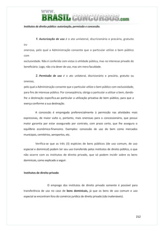 212
Institutos de direito público: autorização, permissão e concessão.
1. Autorização de uso é o ato unilateral, discricionário e precário, gratuito
ou
oneroso, pelo qual a Administração consente que o particular utilize o bem público
com
exclusividade. Não é conferida com vistas à utilidade pública, mas no interesse privado do
beneficiário. Logo, não cria dever de uso, mas sim mera faculdade.
2. Permissão de uso é o ato unilateral, discricionário e precário, gratuito ou
oneroso,
pelo qual a Administração consente que o particular utilize o bem público com exclusividade,
para fins de interesse público. Por conseqüência, obriga o particular a utilizar o bem, dando-
lhe a destinação específica.ao particular a utilização privativa de bem público, para que a
exerça conforme a sua destinação.
A concessão é empregada preferencialmente à permissão nas atividades mais
expressivas, de maior vulto e, portanto, mais onerosas para o concessionário, que possui
maior garantia por estar assegurado por contrato, com prazo certo, que lhe assegura o
equilíbrio econômico-financeiro. Exemplos: concessão de uso do bem como mercados
municipais, cemitérios, aeroportos, etc.
Verifica-se que as três (3) espécies de bens públicos (de uso comum, de uso
especial e dominical) podem ter seu uso transferido pelos institutos de direito público, o que
não ocorre com os institutos de direito privado, que só podem incidir sobre os bens
dominicais, como explicado a seguir.
Institutos de direito privado
O emprego dos institutos de direito privado somente é possível para
transferência de uso no caso de bens dominicais, já que os bens de uso comum e uso
especial se encontram fora do comércio jurídico de direito privado (são inalienáveis).
 