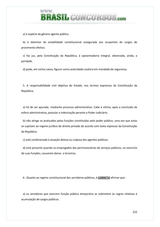222
a) é espécie do gênero agente público.
b) é detentor da estabilidade constitucional assegurada aos ocupantes de cargos de
provimento efetivo.
c) faz jus, pela Constituição da República, à aposentadoria integral, observada, ainda, a
paridade.
d) pode, em certos casos, figurar como autoridade coatora em mandado de segurança.
5. A responsabilidade civil objetiva do Estado, nos termos expressos da Constituição da
República:
a) há de ser apurada mediante processo administrativo. Cabe à vítima, após a conclusão da
esfera administrativa, postular a indenização perante o Poder Judiciário.
b) não atinge os praticados pelas funções constituídas pelo poder público, uma vez que estas
se sujeitam ao regime jurídico de direito privado de acordo com texto expresso da Constituição
da República.
c) está condicionada à atuação dolosa ou culposa dos agentes públicos.
d) está presente quando os empregados das permissionárias de serviços públicos, no exercício
de suas funções, causarem danos a terceiros.
6 . Quanto ao regime constitucional dos servidores públicos, é CORRETO afirmar que:
a) os servidores que exercem função pública temporária se submetem às regras relativas à
acumulação de cargos públicos.
 