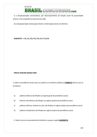 224
c) a desapropriação sancionatória, por descumprimento da função social da propriedade
urbana, é de competência exclusiva da União.
d) a desapropriação sempre gera direito à indenização prévia em dinheiro.
GABARITO – 1 D, 2 A, 3 B, 4 D, 5 D, 6 A, 7 D, 8 B
PROVA OAB/MG MARÇO 2005
1. Sobre a previdência social a que se sujeitam os servidores públicos é CORRETO afirmar que os
servidores
a) públicos efetivos são filiados ao regime geral de previdência social.
b) federais não efetivos são filiados ao regime próprio de previdência social.
c) públicos efetivos, estáveis ou não, são filiados ao regime próprio de previdência social
d) públicos temporários são filiados ao regime próprio de previdência social.
2. Sobre recurso no procedimento licitatório, marque a opção INCORRETA:
 