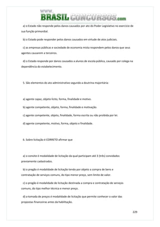 229
a) o Estado não responde pelos danos causados por ato do Poder Legislativo no exercício de
sua função primordial.
b) o Estado pode responder pelos danos causados em virtude de atos judiciais.
c) as empresas públicas e sociedade de economia mista respondem pelos danos que seus
agentes causarem a terceiros.
d) o Estado responde por danos causados a alunos de escola pública, causado por colega na
dependência do estabelecimento.
5. São elementos do ato administrativo segundo a doutrina majoritária:
a) agente capaz, objeto lícito, forma, finalidade e motivo.
b) agente competente, objeto, forma, finalidade e motivação.
c) agente competente, objeto, finalidade, forma escrita ou não proibida por lei.
d) agente competente, motivo, forma, objeto e finalidade.
6. Sobre licitação é CORRETO afirmar que
a) o convite é modalidade de licitação da qual participam até 3 (três) convidados
previamente cadastrados.
b) o pregão é modalidade de licitação tendo por objeto a compra de bens e
contratação de serviços comuns, do tipo menor preço, sem limite de valor.
c) o pregão é modalidade de licitação destinada a compra e contratação de serviços
comuns, do tipo melhor técnica e menor preço.
d) a tomada de preços é modalidade de licitação que permite conhecer o valor das
propostas financeiras antes da habilitação.
 
