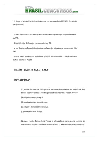 230
7. Sobre a Ação de Mandado de Segurança, marque a opção INCORRETA. Em face de
ato praticado:
a) pelo Procurador-Geral da República a competência para julgar originariamente é
do STF.
b) por Ministro de Estado a competência é do STJ.
c) por Diretor ou Delegado Regional de qualquer dos Ministérios a competência é do
TRF.
d) por Diretor ou Delegado Regional de qualquer dos Ministérios a competência é da
Justiça Federal da Região.
GABARITO – 1 C, 2 D, 3 B, 4 A, 5 A, 6 D, 7 B, 8 C
PROVA 132° OAB/SP
01. Vítima da chamada “bala perdida” teria mais condições de ser indenizada pelo
Estado brasileiro se nossa constituição adotasse a teoria da responsabilidade
(A) subjetiva do risco integral.
(B) objetiva do risco administrativo.
(C) subjetiva do risco administrativo.
(D) objetiva do risco integral.
02. Após regular Concorrência Pública e celebração do conseqüente contrato de
concessão de rodovia, precedida de obra pública, a Administração Pública concluiu,
 