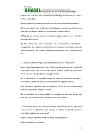 241
prejudicando o usuário, pode o Poder concedente negar à concessionária a revisão
tarifária pretendida?
(A) Sim, pelo princípio da alterabilidade das cláusulas do contrato administrativo.
(B) Nunca, porque revisão tarifária é um direito da concessionária, que dela não pode
abrir mão, sob pena de prejudicar a continuidade do serviço público.
(C) Não, porque todas as cláusulas financeiras e regulamentares de um contrato de
concessão são imutáveis.
(D) Sim, desde que, com concordância da concessionária, mantenha-se a
intangibilidade do equilíbrio econômicofinanceiro original do contrato, alterando,
proporcionalmente, por exemplo, cláusulas regulamentares, ou o prazo contratual,
etc.
6. A empresa pública distingue-se da sociedade de economia mista quanto:
(A) ao capital da empresa pública que, diferentemente do que ocorre na sociedade
de economia mista, deve ficar nas mãos apenas de entes da Administração Pública
Direta e de suas entidades da Administração Indireta.
(B) à subordinação da empresa pública ao respectivo Ministério, enquanto a
sociedade de economia mista não se vincula a nenhum órgão do Executivo.
(C) à autorização legislativa para criar subsidiária e participar de empresa privada,
necessária apenas para a empresa pública.
(D) à necessidade da empresa pública de realização de concurso público para
contratação de seus servidores, a despeito de sua forma privada.
7. Autoridade estadual fixou horário para tráfego intermunicipal de uma empresa de
ônibus de forma a beneficiar outra empresa de ônibus concorrente. O ato da
autoridade estadual pode ser anulado?
(A) Sim, porque a autoridade estadual não tem essa competência.
(B) Sim, por desvio de finalidade.
 