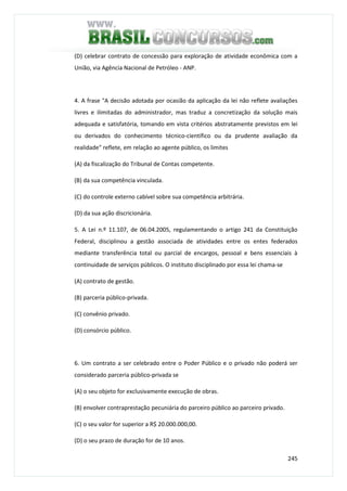 245
(D) celebrar contrato de concessão para exploração de atividade econômica com a
União, via Agência Nacional de Petróleo - ANP.
4. A frase "A decisão adotada por ocasião da aplicação da lei não reflete avaliações
livres e ilimitadas do administrador, mas traduz a concretização da solução mais
adequada e satisfatória, tomando em vista critérios abstratamente previstos em lei
ou derivados do conhecimento técnico-científico ou da prudente avaliação da
realidade" reflete, em relação ao agente público, os limites
(A) da fiscalização do Tribunal de Contas competente.
(B) da sua competência vinculada.
(C) do controle externo cabível sobre sua competência arbitrária.
(D) da sua ação discricionária.
5. A Lei n.º 11.107, de 06.04.2005, regulamentando o artigo 241 da Constituição
Federal, disciplinou a gestão associada de atividades entre os entes federados
mediante transferência total ou parcial de encargos, pessoal e bens essenciais à
continuidade de serviços públicos. O instituto disciplinado por essa lei chama-se
(A) contrato de gestão.
(B) parceria público-privada.
(C) convênio privado.
(D) consórcio público.
6. Um contrato a ser celebrado entre o Poder Público e o privado não poderá ser
considerado parceria público-privada se
(A) o seu objeto for exclusivamente execução de obras.
(B) envolver contraprestação pecuniária do parceiro público ao parceiro privado.
(C) o seu valor for superior a R$ 20.000.000,00.
(D) o seu prazo de duração for de 10 anos.
 