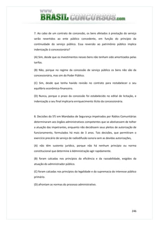 246
7. Ao cabo de um contrato de concessão, os bens afetados à prestação do serviço
serão revertidos ao ente público concedente, em função do princípio da
continuidade do serviço público. Essa reversão ao patrimônio público implica
indenização à concessionária?
(A) Sim, desde que os investimentos nesses bens não tenham sido amortizados pelas
tarifas.
(B) Não, porque no regime da concessão de serviço público os bens não são da
concessionária, mas sim do Poder Público.
(C) Sim, desde que tenha havido revisão no contrato para restabelecer o seu
equilíbrio econômico-financeiro.
(D) Nunca, porque o prazo da concessão foi estabelecido no edital de licitação, e
indenização a seu final implicaria enriquecimento ilícito da concessionária.
8. Decisões do STJ em Mandados de Segurança impetrados por Rádios Comunitárias
determinaram aos órgãos administrativos competentes que se abstivessem de tolher
a atuação das impetrantes, enquanto não decidissem seus pleitos de autorização de
funcionamento, formulados há mais de 3 anos. Tais decisões, que permitiram o
exercício precário de serviço de radiodifusão sonora sem as devidas autorizações,
(A) não têm sustento jurídico, porque não há nenhum princípio ou norma
constitucional que determine à Administração agir rapidamente.
(B) foram calcadas nos princípios da eficiência e da razoabilidade, exigidos da
atuação do administrador público.
(C) foram calcadas nos princípios da legalidade e da supremacia do interesse público
primário.
(D) afrontam as normas do processo administrativo.
 