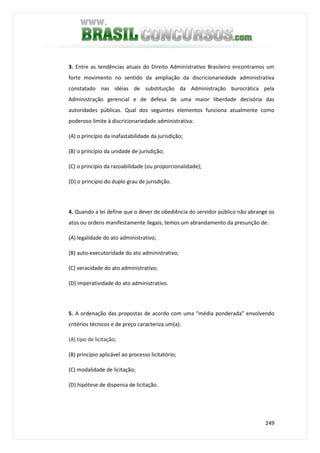 249
3. Entre as tendências atuais do Direito Administrativo Brasileiro encontramos um
forte movimento no sentido da ampliação da discricionariedade administrativa
constatado nas idéias de substituição da Administração burocrática pela
Administração gerencial e de defesa de uma maior liberdade decisória das
autoridades públicas. Qual dos seguintes elementos funciona atualmente como
poderoso limite à discricionariedade administrativa:
(A) o princípio da inafastabilidade da jurisdição;
(B) o princípio da unidade de jurisdição;
(C) o princípio da razoabilidade (ou proporcionalidade);
(D) o princípio do duplo grau de jurisdição.
4. Quando a lei define que o dever de obediência do servidor público não abrange os
atos ou ordens manifestamente ilegais, temos um abrandamento da presunção de:
(A) legalidade do ato administrativo;
(B) auto-executoridade do ato administrativo;
(C) veracidade do ato administrativo;
(D) imperatividade do ato administrativo.
5. A ordenação das propostas de acordo com uma “média ponderada” envolvendo
critérios técnicos e de preço caracteriza um(a):
(A) tipo de licitação;
(B) princípio aplicável ao processo licitatório;
(C) modalidade de licitação;
(D) hipótese de dispensa de licitação.
 