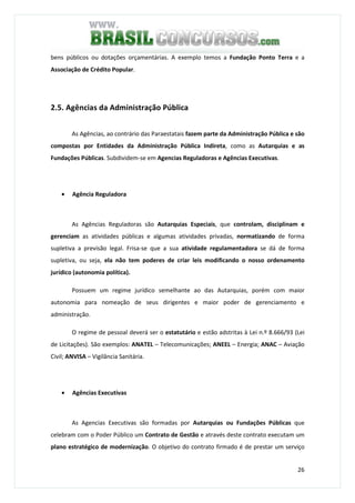 26
bens públicos ou dotações orçamentárias. A exemplo temos a Fundação Ponto Terra e a
Associação de Crédito Popular.
2.5. Agências da Administração Pública
As Agências, ao contrário das Paraestatais fazem parte da Administração Pública e são
compostas por Entidades da Administração Pública Indireta, como as Autarquias e as
Fundações Públicas. Subdividem-se em Agencias Reguladoras e Agências Executivas.
• Agência Reguladora
As Agências Reguladoras são Autarquias Especiais, que controlam, disciplinam e
gerenciam as atividades públicas e algumas atividades privadas, normatizando de forma
supletiva a previsão legal. Frisa-se que a sua atividade regulamentadora se dá de forma
supletiva, ou seja, ela não tem poderes de criar leis modificando o nosso ordenamento
jurídico (autonomia política).
Possuem um regime jurídico semelhante ao das Autarquias, porém com maior
autonomia para nomeação de seus dirigentes e maior poder de gerenciamento e
administração.
O regime de pessoal deverá ser o estatutário e estão adstritas à Lei n.º 8.666/93 (Lei
de Licitações). São exemplos: ANATEL – Telecomunicações; ANEEL – Energia; ANAC – Aviação
Civil; ANVISA – Vigilância Sanitária.
• Agências Executivas
As Agencias Executivas são formadas por Autarquias ou Fundações Públicas que
celebram com o Poder Público um Contrato de Gestão e através deste contrato executam um
plano estratégico de modernização. O objetivo do contrato firmado é de prestar um serviço
 