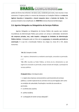 27
público de forma mais eficiente e de baixo custo, recebendo para tanto, mais recursos e mais
autonomia. O regime jurídico é o mesmo das Autarquias ou Fundações Públicas e o status de
Agência Executiva é temporário e durará enquanto durar o Contrato de Gestão. Tem
processo licitatório mais simplificado. Ex: INMETRO (Instituto Nacional de Metrologia)
2.6. Agentes Delegados ou Delegatários de Serviços Públicos
Agentes Delegados ou Delegatários do Serviço Público são aqueles que recebem
incumbências da Administração Pública para prestar um serviço à coletividade. Geralmente
são empresas privadas, mas, nada impede a delegação às Entidades da Administração
Pública Indireta. A delegação pode ser feita sob as modalidades de concessão, permissão ou
autorização. É o que diz a Constituição Federal, nos artigos 21, inciso XII e 175, abaixo
transcritos:
"Art. 21. Compete à União:
XII – explorar, diretamente ou mediante autorização, concessão ou permissão:
(...)".
"Art. 175. Incumbe ao Poder Público, na forma da lei, diretamente ou sob
regime de concessão ou permissão, sempre através de licitação, a prestação de
serviços públicos.
Parágrafo Único. A lei disporá sobre:
I - o regime das empresas concessionárias e permissionárias de serviços
públicos, o caráter especial de seu contrato e de sua prorrogação, bem como
as condições de caducidade, fiscalização e rescisão da concessão ou
permissão;
II - os direitos dos usuários;
III - política tarifária;
IV - a obrigação de manter serviço adequado".
 