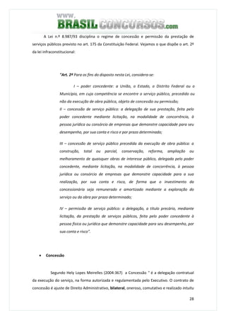28
A Lei n.º 8.987/93 disciplina o regime de concessão e permissão da prestação de
serviços públicos previsto no art. 175 da Constituição Federal. Vejamos o que dispõe o art. 2º
da lei infraconstitucional:
"Art. 2º Para os fins do disposto nesta Lei, considera-se:
I – poder concedente: a União, o Estado, o Distrito Federal ou o
Município, em cuja competência se encontre o serviço público, precedido ou
não da execução de obra pública, objeto de concessão ou permissão;
II – concessão de serviço público: a delegação de sua prestação, feita pelo
poder concedente mediante licitação, na modalidade de concorrência, à
pessoa jurídica ou consórcio de empresas que demonstre capacidade para seu
desempenho, por sua conta e risco e por prazo determinado;
III – concessão de serviço público precedida da execução de obra pública: a
construção, total ou parcial, conservação, reforma, ampliação ou
melhoramento de quaisquer obras de interesse público, delegada pelo poder
concedente, mediante licitação, na modalidade de concorrência, à pessoa
jurídica ou consórcio de empresas que demonstre capacidade para a sua
realização, por sua conta e risco, de forma que o investimento da
concessionária seja remunerado e amortizado mediante a exploração do
serviço ou da obra por prazo determinado;
IV – permissão de serviço público: a delegação, a título precário, mediante
licitação, da prestação de serviços públicos, feita pelo poder concedente à
pessoa física ou jurídica que demonstre capacidade para seu desempenho, por
sua conta e risco".
• Concessão
Segundo Hely Lopes Meirelles (2004:367) a Concessão " é a delegação contratual
da execução do serviço, na forma autorizada e regulamentada pelo Executivo. O contrato de
concessão é ajuste de Direito Administrativo, bilateral, oneroso, comutativo e realizado intuitu
 