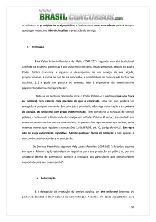 30
acordo com os princípios do serviço público; e finalmente o poder concedente poderá sempre
que julgar necessário intervir, fiscalizar a prestação do serviço;
• Permissão
Para Celso Antonio Bandeira de Mello (2004:707) "segundo conceito tradicional
acolhido na doutrina, permissão é ato unilateral e precário, intuitu personae, através do qual o
Poder Público transfere a alguém o desempenho de um serviço de sua alçada,
proporcionando, à moda do que faz na concessão, a possibilidade de cobrança de tarifas dos
usuários. (...) e pode ser gratuita ou onerosa, isto é exigindo-se do permissionário
pagamento(s) como contraprestação".
Trata-se de contrato celebrado entre o Poder Público e o particular (pessoa física
ou jurídica). Tem caráter mais precário do que a concessão, uma vez que, poderá ser
revogado a qualquer momento. Em princípio a permissão não exige autorização e é contrato
de adesão, ato unilateral com prazo indeterminado. Tem por objeto a execução de serviço
público, continuando a titularidade do serviço com o Poder Público. O serviço é executado em
nome do permissionário por sua conta e risco. As permissões regulam-se no que couber, pelas
mesmas normas que regulam as concessões (Lei 8.987/95, art. 40, parágrafo único). Em regra
não se exige autorização legislativa. Admite qualquer forma de licitação e não apenas a
concorrência como acontece na concessão.
Os Serviços Permitidos segundo Hely Lopes Meirelles (2004:383) "são todos aqueles
em que a Administração estabelece os requisitos para sua prestação ao público e, por ato
unilateral (termo de permissão), comete a execução aos particulares que demonstrarem
capacidade para seu desempenho".
• Autorização
É a delegação da prestação do serviço público por ato unilateral (decreto ou
portaria), precário e discricionário da Administração. Acontece em casos excepcionais para
 