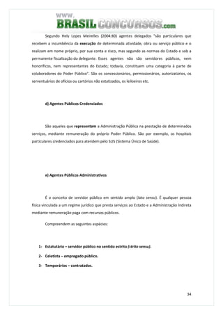 34
Segundo Hely Lopes Meirelles (2004:80) agentes delegados "são particulares que
recebem a incumbência da execução de determinada atividade, obra ou serviço público e o
realizam em nome próprio, por sua conta e risco, mas segundo as normas do Estado e sob a
permanente fiscalização do delegante. Esses agentes não são servidores públicos, nem
honoríficos, nem representantes do Estado; todavia, constituem uma categoria à parte de
colaboradores do Poder Público". São os concessionários, permissionários, autorizatários, os
serventuários de ofícios ou cartórios não estatizados, os leiloeiros etc.
d) Agentes Públicos Credenciados
São aqueles que representam a Administração Pública na prestação de determinados
serviços, mediante remuneração do próprio Poder Público. São por exemplo, os hospitais
particulares credenciados para atendem pelo SUS (Sistema Único de Saúde).
e) Agentes Públicos Administrativos
É o conceito de servidor público em sentido amplo (lato sensu). É qualquer pessoa
física vinculada a um regime jurídico que presta serviços ao Estado e a Administração Indireta
mediante remuneração paga com recursos públicos.
Compreendem as seguintes espécies:
1- Estatutário – servidor público no sentido estrito (strito sensu).
2- Celetista – empregado público.
3- Temporários – contratados.
 