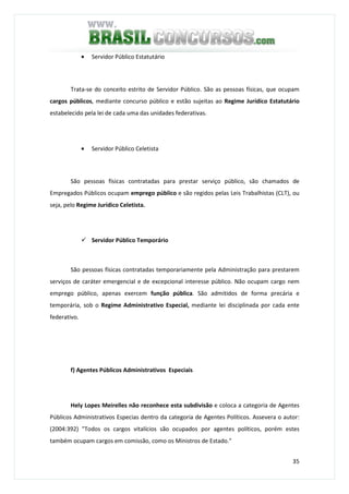 35
• Servidor Público Estatutário
Trata-se do conceito estrito de Servidor Público. São as pessoas físicas, que ocupam
cargos públicos, mediante concurso público e estão sujeitas ao Regime Jurídico Estatutário
estabelecido pela lei de cada uma das unidades federativas.
• Servidor Público Celetista
São pessoas físicas contratadas para prestar serviço público, são chamados de
Empregados Públicos ocupam emprego público e são regidos pelas Leis Trabalhistas (CLT), ou
seja, pelo Regime Jurídico Celetista.
Servidor Público Temporário
São pessoas físicas contratadas temporariamente pela Administração para prestarem
serviços de caráter emergencial e de excepcional interesse público. Não ocupam cargo nem
emprego público, apenas exercem função pública. São admitidos de forma precária e
temporária, sob o Regime Administrativo Especial, mediante lei disciplinada por cada ente
federativo.
f) Agentes Públicos Administrativos Especiais
Hely Lopes Meirelles não reconhece esta subdivisão e coloca a categoria de Agentes
Públicos Administrativos Especias dentro da categoria de Agentes Políticos. Assevera o autor:
(2004:392) "Todos os cargos vitalícios são ocupados por agentes políticos, porém estes
também ocupam cargos em comissão, como os Ministros de Estado."
 
