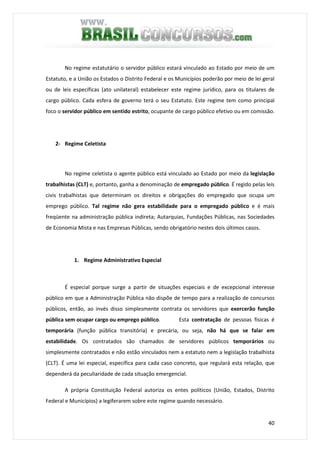 40
No regime estatutário o servidor público estará vinculado ao Estado por meio de um
Estatuto, e a União os Estados o Distrito Federal e os Municípios poderão por meio de lei geral
ou de leis específicas (ato unilateral) estabelecer este regime jurídico, para os titulares de
cargo público. Cada esfera de governo terá o seu Estatuto. Este regime tem como principal
foco o servidor público em sentido estrito, ocupante de cargo público efetivo ou em comissão.
2- Regime Celetista
No regime celetista o agente público está vinculado ao Estado por meio da legislação
trabalhistas (CLT) e, portanto, ganha a denominação de empregado público. É regido pelas leis
civis trabalhistas que determinam os direitos e obrigações do empregado que ocupa um
emprego público. Tal regime não gera estabilidade para o empregado público e é mais
freqüente na administração pública indireta; Autarquias, Fundações Públicas, nas Sociedades
de Economia Mista e nas Empresas Públicas, sendo obrigatório nestes dois últimos casos.
1. Regime Administrativo Especial
É especial porque surge a partir de situações especiais e de excepcional interesse
público em que a Administração Pública não dispõe de tempo para a realização de concursos
públicos, então, ao invés disso simplesmente contrata os servidores que exercerão função
pública sem ocupar cargo ou emprego público. Esta contratação de pessoas físicas é
temporária (função pública transitória) e precária, ou seja, não há que se falar em
estabilidade. Os contratados são chamados de servidores públicos temporários ou
simplesmente contratados e não estão vinculados nem a estatuto nem a legislação trabalhista
(CLT). É uma lei especial, específica para cada caso concreto, que regulará esta relação, que
dependerá da peculiaridade de cada situação emergencial.
A própria Constituição Federal autoriza os entes políticos (União, Estados, Distrito
Federal e Municípios) a legiferarem sobre este regime quando necessário.
 