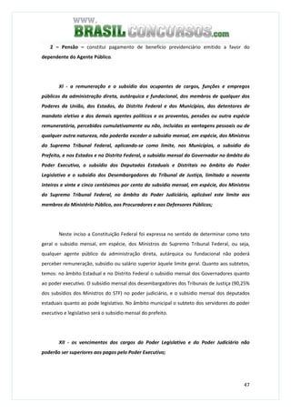 47
2 – Pensão – constitui pagamento de benefício previdenciário emitido a favor do
dependente do Agente Público.
XI - a remuneração e o subsídio dos ocupantes de cargos, funções e empregos
públicos da administração direta, autárquica e fundacional, dos membros de qualquer dos
Poderes da União, dos Estados, do Distrito Federal e dos Municípios, dos detentores de
mandato eletivo e dos demais agentes políticos e os proventos, pensões ou outra espécie
remuneratória, percebidos cumulativamente ou não, incluídas as vantagens pessoais ou de
qualquer outra natureza, não poderão exceder o subsídio mensal, em espécie, dos Ministros
do Supremo Tribunal Federal, aplicando-se como limite, nos Municípios, o subsídio do
Prefeito, e nos Estados e no Distrito Federal, o subsídio mensal do Governador no âmbito do
Poder Executivo, o subsídio dos Deputados Estaduais e Distritais no âmbito do Poder
Legislativo e o subsídio dos Desembargadores do Tribunal de Justiça, limitado a noventa
inteiros e vinte e cinco centésimos por cento do subsídio mensal, em espécie, dos Ministros
do Supremo Tribunal Federal, no âmbito do Poder Judiciário, aplicável este limite aos
membros do Ministério Público, aos Procuradores e aos Defensores Públicos;
Neste inciso a Constituição Federal foi expressa no sentido de determinar como teto
geral o subsidio mensal, em espécie, dos Ministros do Supremo Tribunal Federal, ou seja,
qualquer agente público da administração direta, autárquica ou fundacional não poderá
perceber remuneração, subsídio ou salário superior àquele limite geral. Quanto aos subtetos,
temos: no âmbito Estadual e no Distrito Federal o subsidio mensal dos Governadores quanto
ao poder executivo. O subsídio mensal dos desembargadores dos Tribunais de Justiça (90,25%
dos subsídios dos Ministros do STF) no poder judiciário, e o subsidio mensal dos deputados
estaduais quanto ao pode legislativo. No âmbito municipal o subteto dos servidores do poder
executivo e legislativo será o subsidio mensal do prefeito.
XII - os vencimentos dos cargos do Poder Legislativo e do Poder Judiciário não
poderão ser superiores aos pagos pelo Poder Executivo;
 