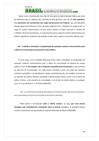 48
Neste inciso a Constituição trata não do teto geral da Administração Pública que serve
de referência para os subtetos (XI), chamado de teto genérico, mas, de um teto específico,
teto pertinente aos vencimentos dos cargos pertencentes aos Poderes, que correspondem
àqueles pagos pelo Executivo. Como exemplo, podemos citar a hipótese do ocupante de um
cargo de auxiliar administrativo, se este estiver lotado no Poder Executivo e receber R$
1.200,00 a título de vencimentos, os ocupantes de outros cargos de auxiliar administrativo nos
Poderes Legislativo e Judiciário não poderão receber valor superior a este (mas, idêntico sim).
XIII - é vedada a vinculação ou equiparação de quaisquer espécies remuneratórias para
o efeito de remuneração de pessoal do serviço público;
O inciso supra, com a redação dada pela EC/19, veda a vinculação ou equiparação de
quaisquer espécies remuneratórias para o efeito de remuneração de pessoal do serviço
público. O que se visa impedir, são os reajustes automáticos de vencimentos, o que ocorreria
se, para fins de remuneração, um cargo ficasse vinculado a outro, de modo que qualquer
acréscimo concedido a um beneficiaria a ambos automaticamente; isso também ocorreria se
os reajustes de salários ficassem vinculados a determinados índices, como o de aumento do
salário mínimo, o de aumento da arrecadação, o de títulos da dívida pública ou qualquer
outro. É o que diz Maria S. Z. Di Pietro (2004:461)
XIV - os acréscimos pecuniários percebidos por servidor público não serão computados
nem acumulados para fins de concessão de acréscimos ulteriores;
Neste ponto a Constituição veda o "efeito cascata", ou seja, que uma mesma
vantagem seja repetidamente computada sobre as demais vantagens. A proibição alcança
inclusive os proventos da aposentadoria, segundo Alexandre de Morais (2004:880).
 