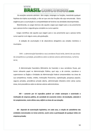 50
As exceções somente admitem dois cargos, empregos ou funções, inexistindo qualquer
hipótese de tríplice acumulação, a não ser que uma das funções não seja remunerada. Outra
exigência para a acumulação é a compatibilidade de horários nas atividades desempenhadas.
Relembrando, os cargos técnicos são aqueles cargos que exigem para a seu provimento
que a pessoa tenha o segundo grau completo ou curso superior.
Cargos científicos são aqueles que exigem para o seu provimento que a pessoa tenha
curso superior e em alguns casos, pós-graduação.
A vedação de acumulação é de observância obrigatória aos estados membros e
municípios.
XVIII - a administração fazendária e seus servidores fiscais terão, dentro de suas áreas
de competência e jurisdição, precedência sobre os demais setores administrativos, na forma
da lei;
A Administração Fazendária (Ministério da Fazenda) e seus servidores fiscais, por
terem relevante papel na Administração Pública, qual seja, a de orientar, coordenar e
supervisionar os Órgãos e Entidades da Administração Federal compreendidos nas áreas de
sua competência; moeda, crédito, instituições financeiras, capitalização, poupança popular,
seguros privados, previdência privada aberta, administração tributária entre várias outras
áreas, terá precedência sobre os demais setores administrativos.
XIX – somente por lei específica poderá ser criada autarquia e autorizada a
instituição de empresa pública, de sociedade de economia mista e de fundação, cabendo à
lei complementar, neste último caso, definir as áreas de sua atuação;
XX - depende de autorização legislativa, em cada caso, a criação de subsidiárias das
entidades mencionadas no inciso anterior, assim como a participação de qualquer delas em
empresa privada;
 