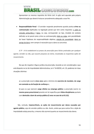 55
Apresentam os mesmos requisitos do ilícito civil. A ação será apurada pela própria
Administração que deverá instaurar procedimento adequado a esse fim.
• Responsabilidade Penal – O servidor responde penalmente quando pratica crime ou
contravenção (tipificados na legislação penal) que tem como requisitos: a ação ou
omissão antijurídica e típica, ou seja, corresponder ao tipo, (modelo de conduta
definido na lei penal como crime ou contravenção); dolo ou culpa, sem possibilidade
de haver hipóteses de responsabilidade objetiva; relação de causalidade; dano ou
perigo de dano; nem sempre é necessário que o dano se concretize.
§ 5º - A lei estabelecerá os prazos de prescrição para ilícitos praticados por qualquer
agente, servidor ou não, que causem prejuízos ao erário, ressalvadas as respectivas ações de
ressarcimento.
No que diz respeito à figura jurídica da prescrição, levando-se em consideração o que
está disposto na Lei de Improbidade Administrativa, Lei n° 8.429/92, art. 23, podemos ter duas
situações distintas:
a) a prescrição ocorre cinco anos após o término do exercício de mandato, de cargo
em comissão ou de função de confiança e;
b) para os que exercem cargo efetivo ou emprego público a prescrição ocorre no
mesmo prazo prescricional previsto em lei específica para faltas disciplinares puníveis
com demissão a bem do serviço público (5 anos no caso da Lei 8.112).
São, contudo, imprescritíveis, as ações de ressarcimento por danos causados por
agente público, seja ele servidor público ou não. Assim, ainda que para outros fins a Ação de
Improbidade esteja prescrita, o mesmo não ocorrerá quanto ao ressarcimento dos danos.
 