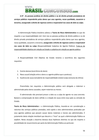 56
§ 6º - As pessoas jurídicas de direito público e as de direito privado prestadoras de
serviços públicos responderão pelos danos que seus agentes, nessa qualidade, causarem a
terceiros, assegurado o direito de regresso contra o responsável nos casos de dolo ou culpa.
A Administração Pública brasileira adotou a Teoria do Risco Administrativo no que diz
respeito a sua responsabilidade civil. Com isso as pessoas jurídicas de direito público e as de
direito privado prestadoras de serviços públicos responderão pelos danos que seus agentes,
nessa qualidade, causarem a terceiros, assegurado o direito de regresso contra o responsável
nos casos de dolo ou culpa (Responsabilidade Subjetiva do Agente Público). Trata-se da
responsabilidade objetiva em relação ao Estado e subjetiva em relação ao agente público.
A Responsabilidade Civil Objetiva do Estado reclama a ocorrência dos seguintes
requisitos:
1. Evento danoso (ocorrência do dano).
2. Nexo causal (relação entre o dano e o agente público que o praticou).
3. Ausência de causa excludente da responsabilidade estatal (culpa exclusiva da vítima).
Preenchidos tais requisitos a Administração pública será obrigada a indenizar o
administrado pelos danos causados, sejam materiais ou morais.
O administrado não precisará provar o dolo ou a culpa do agente no caso concreto.
Bastará a comprovação do dano sofrido e a relação de causa entre essa ação ou omissão do
Estado.
Teoria do Risco Administrativo – a Administração Pública, levando-se em consideração a
natureza dos serviços públicos prestados, está sujeita a atos administrativos praticados por
seus agentes públicos que possam causar danos materiais e morais aos administrados. É
justamente desta relação inevitável que decorre o “risco” ao qual a Administração Pública se
expõem. Nesta situação a doutrina destaca duas hipóteses distintas no que diz respeito à
possibilidade de ressarcimento por parte da Administração Pública ao particular:
 