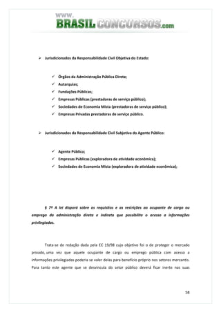 58
Jurisdicionados da Responsabilidade Civil Objetiva do Estado:
Órgãos da Administração Pública Direta;
Autarquias;
Fundações Públicas;
Empresas Públicas (prestadoras de serviço público);
Sociedades de Economia Mista (prestadoras de serviço público);
Empresas Privadas prestadoras de serviço público.
Jurisdicionados da Responsabilidade Civil Subjetiva do Agente Público:
Agente Público;
Empresas Públicas (exploradora de atividade econômica);
Sociedades de Economia Mista (exploradora de atividade econômica);
§ 7º A lei disporá sobre os requisitos e as restrições ao ocupante de cargo ou
emprego da administração direta e indireta que possibilite o acesso a informações
privilegiadas.
Trata-se de redação dada pela EC 19/98 cujo objetivo foi o de proteger o mercado
privado, uma vez que aquele ocupante de cargo ou emprego pública com acesso a
informações privilegiadas poderia se valer delas para benefício próprio nos setores mercantis.
Para tanto este agente que se desvincula do setor público deverá ficar inerte nas suas
 