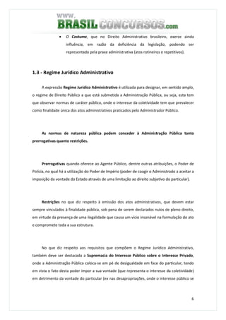 6
• O Costume, que no Direito Administrativo brasileiro, exerce ainda
influência, em razão da deficiência da legislação, podendo ser
representado pela praxe administrativa (atos rotineiros e repetitivos).
1.3 - Regime Jurídico Administrativo
A expressão Regime Jurídico Administrativo é utilizada para designar, em sentido amplo,
o regime de Direito Público a que está submetida a Administração Pública, ou seja, esta tem
que observar normas de caráter público, onde o interesse da coletividade tem que prevalecer
como finalidade única dos atos administrativos praticados pelo Administrador Público.
As normas de natureza pública podem conceder à Administração Pública tanto
prerrogativas quanto restrições.
Prerrogativas quando oferece ao Agente Público, dentre outras atribuições, o Poder de
Polícia, no qual há a utilização do Poder de Império (poder de coagir o Administrado a aceitar a
imposição da vontade do Estado através de uma limitação ao direito subjetivo do particular).
Restrições no que diz respeito à emissão dos atos administrativos, que devem estar
sempre vinculados à finalidade pública, sob pena de serem declarados nulos de pleno direito,
em virtude da presença de uma ilegalidade que causa um vício insanável na formulação do ato
e compromete toda a sua estrutura.
No que diz respeito aos requisitos que compõem o Regime Jurídico Administrativo,
também deve ser destacada a Supremacia do Interesse Público sobre o Interesse Privado,
onde a Administração Pública coloca-se em pé de desigualdade em face do particular, tendo
em vista o fato desta poder impor a sua vontade (que representa o interesse da coletividade)
em detrimento da vontade do particular (ex nas desapropriações, onde o interesse público se
 