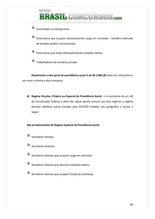 69
∗ Contratados ou temporários.
∗ Particulares que ocupam exclusivamente cargo em comissão – também chamado
de servidor público comissionado.
∗ Particulares que estão desempenhando mandato eletivo.
∗ Trabalhadores da iniciativa privada.
Atualmente o teto geral da previdência social é de R$ 2.801,82 (dois mil, oitocentos e
um reais e oitenta e dois centavos)
b) Regime Peculiar, Próprio ou Especial da Previdência Social – é o constante do art. 40
da Constituição Federal e além das regras gerais comuns aos dois regimes o regime
peculiar obedece outras trazidas pela EC41/03 tratadas nos parágrafos e incisos a
seguir.
São jurisdicionados do Regime Especial da Previdência Social:
∗ Servidores efetivos.
∗ Servidores vitalícios.
∗ Servidores efetivos que ocupam cargo em comissão.
∗ Servidores efetivos que exercem mandato eletivo.
∗ Servidores efetivos que ocupam função de confiança.
 