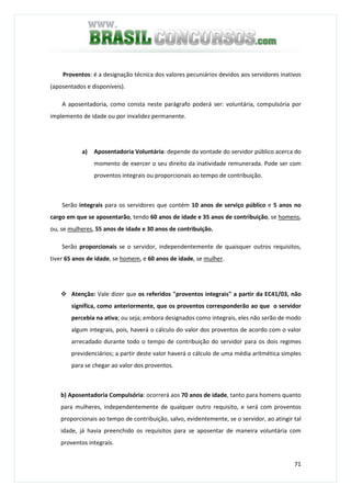 71
Proventos: é a designação técnica dos valores pecuniários devidos aos servidores inativos
(aposentados e disponíveis).
A aposentadoria, como consta neste parágrafo poderá ser: voluntária, compulsória por
implemento de idade ou por invalidez permanente.
a) Aposentadoria Voluntária: depende da vontade do servidor público acerca do
momento de exercer o seu direito da inatividade remunerada. Pode ser com
proventos integrais ou proporcionais ao tempo de contribuição.
Serão integrais para os servidores que contém 10 anos de serviço público e 5 anos no
cargo em que se aposentarão, tendo 60 anos de idade e 35 anos de contribuição, se homens,
ou, se mulheres, 55 anos de idade e 30 anos de contribuição.
Serão proporcionais se o servidor, independentemente de quaisquer outros requisitos,
tiver 65 anos de idade, se homem, e 60 anos de idade, se mulher.
Atenção: Vale dizer que os referidos "proventos integrais" a partir da EC41/03, não
significa, como anteriormente, que os proventos corresponderão ao que o servidor
percebia na ativa; ou seja; embora designados como integrais, eles não serão de modo
algum integrais, pois, haverá o cálculo do valor dos proventos de acordo com o valor
arrecadado durante todo o tempo de contribuição do servidor para os dois regimes
previdenciários; a partir deste valor haverá o cálculo de uma média aritmética simples
para se chegar ao valor dos proventos.
b) Aposentadoria Compulsória: ocorrerá aos 70 anos de idade, tanto para homens quanto
para mulheres, independentemente de qualquer outro requisito, e será com proventos
proporcionais ao tempo de contribuição, salvo, evidentemente, se o servidor, ao atingir tal
idade, já havia preenchido os requisitos para se aposentar de maneira voluntária com
proventos integrais.
 