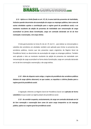 76
§ 11 - Aplica-se o limite fixado no art. 37, XI, à soma total dos proventos de inatividade,
inclusive quando decorrentes da acumulação de cargos ou empregos públicos, bem como de
outras atividades sujeitas a contribuição para o regime geral de previdência social, e ao
montante resultante da adição de proventos de inatividade com remuneração de cargo
acumulável na forma desta Constituição, cargo em comissão declarado em lei de livre
nomeação e exoneração, e de cargo eletivo.
O teto geral previsto no inciso XI, do art. 37, da C.F., para balizar as remunerações e
subsídios dos servidores em atividade, também será aplicado para limitar os proventos dos
servidores públicos, mesmo que tais proventos sejam originários do Regime Geral da
Previdência Social, ou decorrentes da acumulação de cargos ou empregos públicos. Também
será aplicado o teto ao montante resultante da adição de proventos de inatividade com
remuneração de cargo acumulável na forma desta Constituição, cargo em comissão declarado
em lei de livre nomeação e exoneração, e de cargo eletivo.
§ 12 - Além do disposto neste artigo, o regime de previdência dos servidores públicos
titulares de cargo efetivo observará, no que couber, os requisitos e critérios fixados para o
regime geral de previdência social.
A legislação referente ao Regime Geral de Previdência Social será aplicada de forma
subsidiária no que couber ao regime próprio de previdência social.
§ 13 - Ao servidor ocupante, exclusivamente, de cargo em comissão declarado em lei
de livre nomeação e exoneração bem como de outro cargo temporário ou de emprego
público, aplica-se o regime geral de previdência social.
 