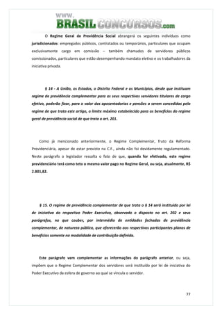 77
O Regime Geral de Previdência Social abrangerá os seguintes indivíduos como
jurisdicionados: empregados públicos, contratados ou temporários, particulares que ocupam
exclusivamente cargo em comissão – também chamados de servidores públicos
comissionados, particulares que estão desempenhando mandato eletivo e os trabalhadores da
iniciativa privada.
§ 14 - A União, os Estados, o Distrito Federal e os Municípios, desde que instituam
regime de previdência complementar para os seus respectivos servidores titulares de cargo
efetivo, poderão fixar, para o valor das aposentadorias e pensões a serem concedidas pelo
regime de que trata este artigo, o limite máximo estabelecido para os benefícios do regime
geral de previdência social de que trata o art. 201.
Como já mencionado anteriormente, o Regime Complementar, fruto da Reforma
Previdenciária, apesar de estar previsto na C.F., ainda não foi devidamente regulamentado.
Neste parágrafo o legislador ressalta o fato de que, quando for efetivado, este regime
previdenciário terá como teto o mesmo valor pago no Regime Geral, ou seja, atualmente, R$
2.801,82.
§ 15. O regime de previdência complementar de que trata o § 14 será instituído por lei
de iniciativa do respectivo Poder Executivo, observado o disposto no art. 202 e seus
parágrafos, no que couber, por intermédio de entidades fechadas de previdência
complementar, de natureza pública, que oferecerão aos respectivos participantes planos de
benefícios somente na modalidade de contribuição definida.
Este parágrafo vem complementar as informações do parágrafo anterior, ou seja,
impõem que o Regime Complementar dos servidores será instituído por lei de iniciativa do
Poder Executivo da esfera de governo ao qual se vincula o servidor.
 