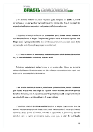 78
§ 16 - Somente mediante sua prévia e expressa opção, o disposto nos §§ 14 e 15 poderá
ser aplicado ao servidor que tiver ingressado no serviço público até a data da publicação do
ato de instituição do correspondente regime de previdência complementar.
O dispositivo faz menção ao fato de que, os servidores que já tiverem tomado posse até a
data da normatização do Regime Complementar, poderão optar, de maneira expressa, pela
filiação a este regime previdenciário; já os servidores que tomarem posse após a data desta
normatização, serão filiados obrigatórios por imposição legal.
§ 17. Todos os valores de remuneração considerados para o cálculo do benefício previsto
no § 3° serão devidamente atualizados, na forma da lei.
Trata-se de mecanismo de justiça, levando-se em consideração o fato de que a maioria
das contribuições previdenciárias podem ter sido realizadas em tempos remotos o que, com
toda certeza, gerou desvalorização monetária.
§ 18. Incidirá contribuição sobre os proventos de aposentadorias e pensões concedidas
pelo regime de que trata este artigo que superem o limite máximo estabelecido para os
benefícios do regime geral de previdência social de que trata o art. 201, com percentual igual
ao estabelecido para os servidores titulares de cargos efetivos.
O dispositivo refere-se ao caráter solidário imposto ao Regime Especial como fruto da
Reforma Previdenciária propiciada pela EC 41/03, onde, esta característica requer que tanto os
servidores ativos, quanto os inativos, incluindo os aposentados e pensionistas, deverão
contribuir com o regime previdenciário supra, sendo que, o valor da contribuição
 