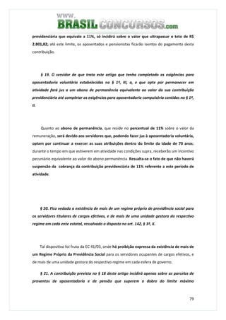 79
previdenciária que equivale a 11%, só incidirá sobre o valor que ultrapassar o teto de R$
2.801,82; até este limite, os aposentados e pensionistas ficarão isentos do pagamento desta
contribuição.
§ 19. O servidor de que trata este artigo que tenha completado as exigências para
aposentadoria voluntária estabelecidas no § 1º, III, a, e que opte por permanecer em
atividade fará jus a um abono de permanência equivalente ao valor da sua contribuição
previdenciária até completar as exigências para aposentadoria compulsória contidas no § 1º,
II.
Quanto ao abono de permanência, que reside no percentual de 11% sobre o valor da
remuneração, será devido aos servidores que, podendo fazer jus à aposentadoria voluntária,
optem por continuar a exercer as suas atribuições dentro do limite da idade de 70 anos;
durante o tempo em que estiverem em atividade nas condições supra, receberão um incentivo
pecuniário equivalente ao valor do abono permanência. Ressalta-se o fato de que não haverá
suspensão da cobrança da contribuição previdenciária de 11% referente a este período de
atividade.
§ 20. Fica vedada a existência de mais de um regime próprio de previdência social para
os servidores titulares de cargos efetivos, e de mais de uma unidade gestora do respectivo
regime em cada ente estatal, ressalvado o disposto no art. 142, § 3º, X.
Tal dispositivo foi fruto da EC 41/03, onde há proibição expressa da existência de mais de
um Regime Próprio da Previdência Social para os servidores ocupantes de cargos efetivos, e
de mais de uma unidade gestora do respectivo regime em cada esfera de governo.
§ 21. A contribuição prevista no § 18 deste artigo incidirá apenas sobre as parcelas de
proventos de aposentadoria e de pensão que superem o dobro do limite máximo
 