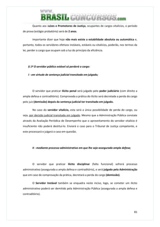 81
Quanto aos Juízes e Promotores de Justiça, ocupantes de cargos vitalícios, o período
de prova (estágio probatório) será de 2 anos.
Importante dizer que hoje não mais existe a estabilidade absoluta ou automática e,
portanto, todos os servidores efetivos instáveis, estáveis ou vitalícios, poderão, nos termos da
lei, perder o cargo que ocupam sob a luz do princípio da eficiência.
§ 1º O servidor público estável só perderá o cargo:
I - em virtude de sentença judicial transitada em julgado;
O servidor que praticar ilícito penal será julgado pelo poder judiciário (com direito a
ampla defesa e contraditório). Comprovada a prática do ilícito será decretada a perda do cargo
pelo juiz (demissão) depois da sentença judicial ter transitado em julgado.
No caso do servidor vitalício, esta será a única possibilidade de perda do cargo, ou
seja, por decisão judicial transitada em julgado. Mesmo que a Administração Pública constate
através da Avaliação Periódica de Desempenho que o aproveitamento do servidor vitalício é
insuficiente não poderá destituí-lo. Enviará o caso para o Tribunal de Justiça competente, e
este processará e julgará o caso em questão.
II - mediante processo administrativo em que lhe seja assegurada ampla defesa;
O servidor que praticar ilícito disciplinar (falta funcional) sofrerá processo
administrativo (assegurada a ampla defesa e contraditório), e será julgado pela Administração
que em caso de comprovação da prática, decretará a perda do cargo (demissão).
O Servidor Instável também se enquadra neste inciso, logo, se cometer um ilícito
administrativo poderá ser demitido pela Administração Pública (assegurada a ampla defesa e
contraditório).
 
