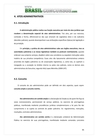 85
4. ATOS ADMINISTRATIVOS
4.1. Introdução
A administração pública realiza sua função executiva por meio de atos jurídicos que
recebem a denominação especial de atos administrativos. Tais atos, por sua natureza,
conteúdo e forma, diferenciam-se dos que emanam do Legislativo (leis) e do Judiciário
(decisões judiciais), quando desempenham suas atribuições específicas (típicas) de legislação e
de jurisdição.
Em princípio, a prática de atos administrativos cabe aos órgãos executivos, mas as
autoridades judiciárias e as mesas legislativas também os praticam restritamente, quando
ordenam seus próprios serviços, dispõem sobre seus servidores ou expedem instruções sobre
matéria de sua privativa competência. Esses atos são tipicamente administrativos embora
provindos de órgãos judiciários ou de corporações legislativas, e, como tais, se sujeitam a
revogação ou a anulação no âmbito interno ou pelas vias judiciais, como os demais atos
administrativos do Executivo, segundo Hely Lopes Meirelles (2004:147).
4.2. Conceito
O conceito de ato administrativo pode ser definido em dois aspectos, quais sejam:
conceito amplo e conceito restrito.
Ato administrativo em sentido amplo é a declaração do Estado ou de quem lhe faça às
vezes (concessionário, permissionári de serviço público), no exercício de prerrogativas
públicas, manifestada mediante providências jurídicas complementares a lei para lhe dar
cumprimento e se sujeita ao controle do poder judiciário. Ex: regulamentos, instruções,
resoluções, contratos administrativos.
Ato administrativo em sentido estrito é a declaração unilateral da Administração
Pública no exercício de suas prerrogativas, manifestada mediante comandos concretos
 