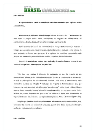 88
4.3.4. Motivo
É o pressuposto de fato e de direito que serve de fundamento para a prática do ato
administrativo.
Pressuposto de direito é o dispositivo legal em que se baseia o ato. Pressuposto de
fato, como o próprio nome indica, corresponde ao conjunto de circunstâncias, de
acontecimentos, de situações que levam a Administração a praticar o ato.
Como exemplo tem-se: no ato administrativo de punição do funcionário, o motivo é a
infração que ele praticou; no ato administrativo de tombamento, o motivo é o valor cultural do
bem tombado; na licença para construir, é o conjunto de requisitos comprovados pelo
proprietário; na exoneração do funcionário estável, é o pedido por ele formulado.
Quando da ausência do motivo ou a indicação de motivo falso na prática do ato
administrativo gerará a invalidação do ato praticado.
Vale dizer que motivo é diferente de motivação no que diz respeito ao ato
administrativo. Motivação é a exposição dos motivos, ou seja, é a demonstração, por escrito,
de que os pressupostos de fato realmente existiram. Para punir, a Administração deve
demonstrar a prática da infração. A motivação diz respeito às formalidades do ato, que
integram o próprio ato, vindo sob a forma de "consideranda"; outras vezes, está contida em
parecer, laudo, relatório, emitida pelo próprio órgão expedidor do ato ou por outro órgão,
técnico ou jurídico, hipótese em que o ato faz remissão a esses atos precedentes. O
importante é que o ato possa ter a sua legalidade comprovada. Maria S.Z. Di Pietro (2004:204).
Em princípio o motivo é considerado elemento discricionário do ato administrativo, mas,
como exceção poderá ser considerado vinculado, quando a lei dispor expressamente sobre
qual será o motivo de determinado ato.
4.3.5. Finalidade
 