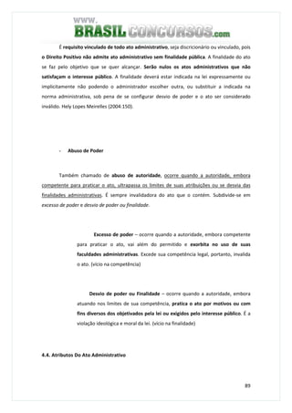 89
É requisito vinculado de todo ato administrativo, seja discricionário ou vinculado, pois
o Direito Positivo não admite ato administrativo sem finalidade pública. A finalidade do ato
se faz pelo objetivo que se quer alcançar. Serão nulos os atos administrativos que não
satisfaçam o interesse público. A finalidade deverá estar indicada na lei expressamente ou
implicitamente não podendo o administrador escolher outra, ou substituir a indicada na
norma administrativa, sob pena de se configurar desvio de poder e o ato ser considerado
inválido. Hely Lopes Meirelles (2004:150).
- Abuso de Poder
Também chamado de abuso de autoridade, ocorre quando a autoridade, embora
competente para praticar o ato, ultrapassa os limites de suas atribuições ou se desvia das
finalidades administrativas. É sempre invalidadora do ato que o contém. Subdivide-se em
excesso de poder e desvio de poder ou finalidade.
Excesso de poder – ocorre quando a autoridade, embora competente
para praticar o ato, vai além do permitido e exorbita no uso de suas
faculdades administrativas. Excede sua competência legal, portanto, invalida
o ato. (vício na competência)
Desvio de poder ou Finalidade – ocorre quando a autoridade, embora
atuando nos limites de sua competência, pratica o ato por motivos ou com
fins diversos dos objetivados pela lei ou exigidos pelo interesse público. É a
violação ideológica e moral da lei. (vício na finalidade)
4.4. Atributos Do Ato Administrativo
 