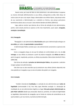 92
Noutro norte, por causa de fatos ou atos posteriores o ato administrativo é suspenso
ou mesmo eliminado definitivamente os seus efeitos, extinguindo-se então. Além disso, há
outros casos em que o ato sequer chega a desencadear seus efeitos típicos, seja porque antes
do seu nascimento a Administração ou o Judiciário os fulmina, seja porque particulares
beneficiários destes atos os recusam. Celso Antônio Bandeira de Mello (2004:412).
Logo, pode-se concluir que diversas são as forma de extinção do ato administrativo,
porém, neste estudo priorizou-se apenas as três mais importantes, quais sejam, revogação,
anulação e convalidação.
4.6.1. Revogação
"Revogação é o ato administrativo discricionário pelo qual a Administração extingue um
ato válido, por razões de oportunidade e conveniência."
A Administração Pública constata que o ato anteriormente conveniente e oportuno não
mais o é.
Como a revogação atinge um ato que foi editado em conformidade com a lei, ela não
retroage; os seus efeitos se produzem a partir da própria revogação; são efeitos ex nunc (a
partir de agora), respeitando, portanto, os efeitos já produzidos. Maria Sylvia Zanella Di Pietro
(2004:238).
Esta forma de extinção é privativa da Administração Pública, não podendo o Judiciário
revogar qualquer ato administrativo.
Vale dizer que os atos exauridos que já produziram seus efeitos (direito adquirido) não
mais poderão ser revogados e que os atos vinculados não podem ser revogados.
4.6.2. Anulação
Também chamada de invalidação, é a extinção do ato administrativo por razões de
ilegalidade (contrariedade à lei). Para Hely Lopes Meirelles anulação é a declaração de
invalidação de um ato administrativo ilegítimo ou ilegal, feita pela própria Administração ou
pelo Poder Judiciário (desde que provocado). Baseia-se, portanto, em razões de legitimidade
ou legalidade, diversamente da revogação, que se funda em motivos de conveniência ou de
oportunidade e, por isso mesmo, é privativa da Administração.
 