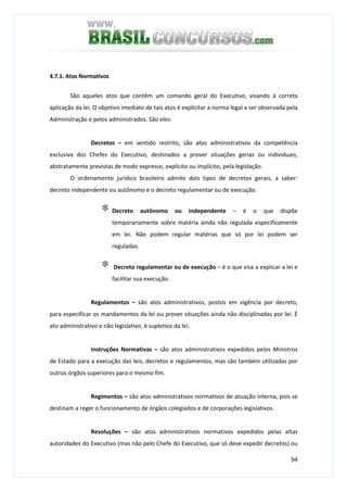94
4.7.1. Atos Normativos
São aqueles atos que contêm um comando geral do Executivo, visando à correta
aplicação da lei. O objetivo imediato de tais atos é explicitar a norma legal a ser observada pela
Administração e pelos administrados. São eles:
Decretos – em sentido restrito, são atos administrativos da competência
exclusiva dos Chefes do Executivo, destinados a prover situações gerias ou individuais,
abstratamente previstas de modo expresso, explícito ou implícito, pela legislação.
O ordenamento jurídico brasileiro admite dois tipos de decretos gerais, a saber:
decreto independente ou autônomo e o decreto regulamentar ou de execução.
∗ Decreto autônomo ou independente – é o que dispõe
temporariamente sobre matéria ainda não regulada especificamente
em lei. Não podem regular matérias que só por lei podem ser
reguladas.
∗ Decreto regulamentar ou de execução – é o que visa a explicar a lei e
facilitar sua execução.
Regulamentos – são atos administrativos, postos em vigência por decreto,
para especificar os mandamentos da lei ou prover situações ainda não disciplinadas por lei. É
ato administrativo e não legislativo, é supletivo da lei.
Instruções Normativas – são atos administrativos expedidos pelos Ministros
de Estado para a execução das leis, decretos e regulamentos, mas são também utilizadas por
outros órgãos superiores para o mesmo fim.
Regimentos – são atos administrativos normativos de atuação interna, pois se
destinam a reger o funcionamento de órgãos colegiados e de corporações legislativos.
Resoluções – são atos administrativos normativos expedidos pelas altas
autoridades do Executivo (mas não pelo Chefe do Executivo, que só deve expedir decretos) ou
 