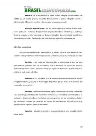 98
Renúncia – é o ato pelo qual o Poder Público extingue unilateralmente um
crédito ou um direito próprio, liberando definitivamente a pessoa obrigada perante a
Administração. Não admite condição e é irreversível uma vez consumada.
Protocolo Administrativo – é o ato negocial pelo qual o Poder Público acerta
com o particular a realização de determinado empreendimento ou atividade ou a abstenção
de certa conduta, no interesse recíproco da Administração e do administrado signatário do
instrumento protocolar. É vinculante, pois gera direitos e obrigações entre as partes.
4.7.4. Atos enunciativos
São todos aqueles em que a Administração se limita a certificar ou a atestar um fato,
ou emitir uma opinião sobre determinado assunto, sem se vincular ao seu enunciado. São eles:
Certidões – são cópias ou fotocópias fiéis e autenticadas de atos ou fatos
constantes de processo, livro, ou documentos que se encontre nas repartições públicas.
Podem ser de inteiro teor ou resumidas desde que expressem fielmente o que se contém no
original de onde foram extraídas.
Atestados – são atos pelos quais a Administração comprova um fato ou uma
situação transeunte, passíveis de modificações freqüentes, de que tenha conhecimento por
seus órgãos competentes.
Pareceres – são manifestações de órgãos técnicos sobre assuntos submetidos
à sua consideração, tendo caráter meramente opinativo, não vinculado a Administração ou os
particulares à sua motivação ou conclusões, salvo se aprovado por ato subseqüente. Podem
ser normativos (passível de conversão em norma de procedimento interno) ou técnicos
(proveniente de órgão ou agente especializado).
Apostilas – são atos enunciativos ou declaratórios de uma situação anterior
criada por lei.
 