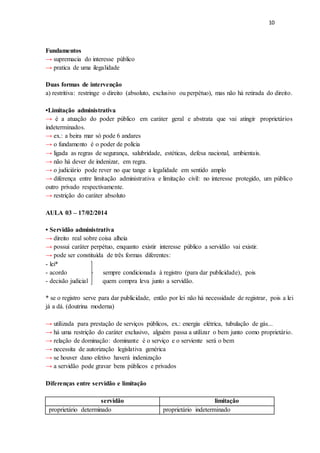 10
Fundamentos
→ supremacia do interesse público
→ pratica de uma ilegalidade
Duas formas de intervenção
a) restritiva: restringe o direito (absoluto, exclusivo ou perpétuo), mas não há retirada do direito.
•Limitação administrativa
→ é a atuação do poder público em caráter geral e abstrata que vai atingir proprietários
indeterminados.
→ ex.: a beira mar só pode 6 andares
→ o fundamento é o poder de polícia
→ ligada as regras de segurança, salubridade, estéticas, defesa nacional, ambientais.
→ não há dever de indenizar, em regra.
→ o judiciário pode rever no que tange a legalidade em sentido amplo
→ diferença entre limitação administrativa e limitação civil: no interesse protegido, um público
outro privado respectivamente.
→ restrição do caráter absoluto
AULA 03 – 17/02/2014
• Servidão administrativa
→ direito real sobre coisa alheia
→ possui caráter perpétuo, enquanto existir interesse público a servidão vai existir.
→ pode ser constituída de três formas diferentes:
- lei*
- acordo sempre condicionada à registro (para dar publicidade), pois
- decisão judicial quem compra leva junto a servidão.
* se o registro serve para dar publicidade, então por lei não há necessidade de registrar, pois a lei
já a dá. (doutrina moderna)
→ utilizada para prestação de serviços públicos, ex.: energia elétrica, tubulação de gás...
→ há uma restrição do caráter exclusivo, alguém passa a utilizar o bem junto como proprietário.
→ relação de dominação: dominante é o serviço e o serviente será o bem
→ necessita de autorização legislativa genérica
→ se houver dano efetivo haverá indenização
→ a servidão pode gravar bens públicos e privados
Diferenças entre servidão e limitação
servidão limitação
proprietário determinado proprietário indeterminado
 