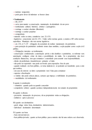 12
→ instituto temporário
→ pode gerar dever de indenizar se houver dano
• Tombamento
→ DL 25/37
→ serve para manter a conservação, manutenção da identidade de um povo
→ tombamento cultural, histórico, artístico e paisagístico.
→ restringe o caráter absoluto (liberdade)
→ restringe o caráter perpétuo
→ competência:
- material: todos os entes, cumulativa (art. 23, CF)
- legislativa: concorrente (art.24, CF) – União sobre normas gerais e estados e DF sobre normas
específicas. Município não tem norma legislativa.
→ art. 216, § 1º, CF – obrigação da sociedade de realizar manutenção do patrimônio.
→ para proteção de patrimônio tombado temos duas medidas, a ação popular como a ação civil
pública.
→ Obrigações inerentes ao tombamento:
- conservação: condicionada a autorização prévia e não danificar o patrimônio, se reformar sem
autorização configura crime de dano e possibilidade de multa. Se o proprietário não tiver
condições financeiras, tem que comunicar a autoridade para assumir essa responsabilidade.
- direito de preferência (transferência): primeiro a União
- não pode ser exportado: mas pode ser levado para exposições fora do país.
- quando realizado em bem público, se torna inalienável, só podendo ser transferido para o ente
que tombou.
- em caso de extravio ou furto o proprietário tem 5 dias para comunicar
- suportar a fiscalização
- o vizinho não pode colocar placas, cartazes que impeça a visibilidade do patrimônio.
→ modalidades de tombamento:
I) quanto à constituição
- voluntário: quando pede ou quando concordar
- compulsório (ofício): quando acontece independentemente da vontade do proprietário
II) quanto à eficácia
- provisório: instauração do processo, dá ao proprietário todas as obrigações.
- definitivo: após o processo
III) quanto aos destinatários
- geral: atinge vários bens, destinatários indeterminados.
- individual: destinatário determinado
IV) quanto aos bens
- bens móveis/imóveis
- bem público/privado: quanto ao bem público para a maioria não há uma ordem a ser observada.
 
