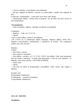 13
→ o decreto estabelece o procedimento para tombamento
→ não gera obrigação de indenizar, é possível se o poder público constituir uma obrigação de
fazer.
b) supressiva: desapropriação – o dono deixa de ser dono, retira direitos.
→ desapropriação indireta: o Estado retira os elementos, mas não utiliza dos meios corretos de
uma desapropriação.
• Desapropriação:
→ forma de aquisição originária, independe da anuência do proprietário
Competência:
→ legislativa – União (art. 22, II, CF)
→ material:
» todos os entes políticos (inclusive procedimento)
» DL 3.365/41, art. 3º, administração indireta (autarquias, fundações públicas, SEM e EP) e
delegados (concessionárias, permissionárias e autorizativas de serviços). Tem competência
somente para a fase executiva.
Elementos:
I) objeto
→ bens móveis e imóveis
→ bens corpóreos e incorpóreos
→ bens públicos e privados: art. 2º, § 2º, DL 3.365/41, bem público, União pode desapropriar
bens dos estados e municípios. O estado pode desapropriar os bens dos seus municípios. Ao
município resta os bens privados. NÃO PODE INVERTER
→ espaço aéreo
→ subsolo
→ não pode ser objeto de desapropriação: personalidade, direito autoral, vida, imagem e
alimentos.
II) sujeito ativo
III) pressuposto (fundamento)
IV) indenização – reposição do patrimônio
V) procedimento administrativo
AULA 04 – 06/03/2014
Modalidades
 