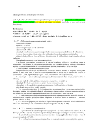 14
a) desapropriação comum/geral/ordinária
Art. 5º, XXIV, CF - a lei estabelecerá o procedimento para desapropriação por necessidade ou utilidade pública,
ou por interesse social, mediante justa e prévia indenização em dinheiro, ressalvados os casos previstos nesta
Constituição;
Fundamentos:
• necessidade: DL 3.365/41 – art. 5º - urgente
• utilidade: DL 3.365/41 – art. 5º - sem urgência
• interesse social: art. 2º, lei 4.132/62 – ligada a redução de desigualdade social
Art. 5º, 3.365 - Consideram-se casos de utilidade pública:
a) a segurança nacional;
b) a defesa do Estado;
c) o socorro público em caso de calamidade;
d) a salubridade pública;
e) a criação e melhoramento de centros de população, seu abastecimento regular de meios de subsistência;
f) o aproveitamento industrial das minas e das jazidas minerais, das águas e da energia hidráulica;
g) a assistência pública, as obras de higiene e decoração, casas de saúde, clínicas, estações de clima e fontes
medicinais;
h) a exploração ou a conservação dos serviços públicos;
i) a abertura, conservação e melhoramento de vias ou logradouros públicos; a execução de planos de
urbanização; o parcelamento do solo, com ou sem edificação, para sua melhor utilização econômica, higiênica ou
estética; a construção ou ampliação de distritos industriais; (Redação dada pela Lei nº 9.785, de 1999)
j) o funcionamento dos meios de transporte coletivo;
k) a preservação e conservação dos monumentos históricos e artísticos, isolados ou integrados em conjuntos
urbanos ou rurais, bem como as medidas necessárias a manter-lhes e realçar lhes os aspectos mais valiosos ou
característicos e, ainda, a proteção de paisagens e locais particularmente dotados pela natureza;
l) a preservação e a conservação adequada de arquivos,documentos e outros bens moveis de valor histórico ou
artístico;
m) a construção de edifícios públicos, monumentos comemorativos e cemitérios;
n) a criação de estádios, aeródromos ou campos de pouso para aeronaves;
o) a reedição ou divulgação de obra ou invento de natureza científica, artística ou literária;
p) os demais casos previstos por leis especiais.
§ 1º - A construção ou ampliação de distritos industriais, de que trata a alínea i do caput deste artigo, inclui o
loteamento das áreas necessárias à instalação de indústrias e atividades correlatas, bem como a revenda ou locação
dos respectivos lotes a empresas previamente qualificadas (Incluído pela Lei nº 6.602, de 1978)
§ 2º - A efetivação da desapropriação para fins de criação ou ampliação de distritos industriais depende de
aprovação, prévia e expressa, pelo Poder Público competente, do respectivo projeto de implantação". (Incluído
pela Lei nº 6.602, de 1978)
§ 3o Ao imóvel desapropriado para implantação de parcelamento popular, destinado às classes de menor renda,
não se dará outra utilização nem haverá retrocessão. (Incluído pela Lei nº 9.785, de 1999)
Art. 2º, 4.132 - Considera-se de interesse social:
I - o aproveitamento de todo bem improdutivo ou explorado sem correspondência com as necessidades de
habitação, trabalho e consumo dos centros de população a que deve ou possa suprir por seu destino econômico;
II - a instalação ou a intensificação das culturas nas áreas em cuja exploração não se obedeça a plano de
zoneamento agrícola, VETADO;
III - o estabelecimento e a manutenção de colônias ou cooperativas de povoamento e trabalho agrícola:
 