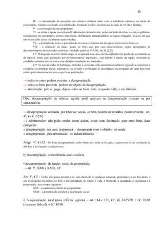 15
IV - a manutenção de posseiros em terrenos urbanos onde, com a tolerância expressa ou tácita do
proprietário, tenhamconstruído sua habilitação, formando núcleos residenciais de mais de 10 (dez) famílias;
V - a construção de casa populares;
VI - as terras e águas suscetíveis de valorização extraordinária, pela conclusão de obras e serviços públicos,
notadamente de saneamento, portos, transporte, eletrificação armazenamento de água e irrigação, no caso em que
não sejam ditas áreas socialmente aproveitadas;
VII - a proteção do solo e a preservação de cursos e mananciais de água e de reservas florestais.
VIII - a utilização de áreas, locais ou bens que, por suas características, sejam apropriados ao
desenvolvimento de atividades turísticas. (Incluído pela Lei nº 6.513, de 20.12.77)
§ 1º O disposto no item I deste artigo só se aplicará nos casos de bens retirados de produção ou tratando-se
de imóveis rurais cuja produção, por ineficientemente explorados, seja inferior à média da região, atendidas as
condições naturais do seu solo e sua situação emrelação aos mercados.
§ 2º As necessidades de habitação, trabalho e consumo serão apuradas anualmente segundo a conjuntura e
condições econômicas locais, cabendo o seu estudo e verificação às autoridades encarregadas de velar pelo bem
estar e pelo abastecimento das respectivas populações.
→ todos os entes podem executar a desapropriação
→ todos os bens passíveis podem ser objeto de desapropriação
→ indenização prévia: paga, depois entra no bem. Justa (o quanto vale) e em dinheiro.
Obs.: desapropriação de reforma agrária pode aparecer na desapropriação comum ou por
sancionatória.
→ desapropriação ordinária por interesse social, os bens podem ser vendidos posteriormente, art.
4º, lei 4.132/62
- o administrador não pode vender como quiser, existe uma destinação para estes bens, duas
categorias:
» desapropriação por zona (extensiva) – desapropria com o objetivo de venda
» desapropriação para urbanização ou industrialização –
Artigo 4º, 4.132 - Os bens desapropriados serão objeto de venda ou locação, a quem estiver em condições de
dar-lhes a destinação social prevista.
b) desapropriação extraordinária/sancionatória
• descumprimento de função social da propriedade
→ art. 5º, XXII e XXIII, CF
Art. 5º, CF - Todos são iguais perante a lei, sem distinção de qualquer natureza, garantindo-se aos brasileiros e
aos estrangeiros residentes no País a inviolabilidade do direito à vida, à liberdade, à igualdade, à segurança e à
propriedade, nos termos seguintes:
XXII - é garantido o direito de propriedade;
XXIII - a propriedade atenderá a sua função social;
i) desapropriação rural (para reforma agrária) – art. 184 e 191, CF, lei 8.629/93 e LC 76/93
(concurso federal) e LC 88/96.
 