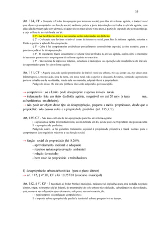 16
Art. 184, CF - Compete à União desapropriar por interesse social, para fins de reforma agrária, o imóvel rural
que não esteja cumprindo sua função social, mediante prévia e justa indenização em títulos da dívida agrária, com
cláusula de preservação do valor real, resgatáveis no prazo de até vinte anos,a partir do segundo ano de sua emissão,
e cuja utilização será definida em lei.
§ 1º - As benfeitorias úteis e necessárias serão indenizadas emdinheiro.
§ 2º - O decreto que declarar o imóvel como de interesse social, para fins de reforma agrária, autoriza a
União a propor a ação de desapropriação.
§ 3º - Cabe à lei complementar estabelecer procedimento contraditório especial, de rito sumário, para o
processo judicial de desapropriação.
§ 4º - O orçamento fixará anualmente o volume total de títulos da dívida agrária, assim como o montante
de recursos para atender ao programa de reforma agrária no exercício.
§ 5º - São isentas de impostos federais, estaduais e municipais as operações de transferência de imóveis
desapropriados para fins de reforma agrária.
Art. 191, CF - Aquele que, não sendo proprietário de imóvel rural ou urbano, possua como seu, por cinco anos
ininterruptos, sem oposição, área de terra, em zona rural, não superior a cinquenta hectares, tornando -a produtiva
por seu trabalho ou de sua família, tendo nela sua moradia, adquirir-lhe-á a propriedade.
Parágrafo único. Os imóveis públicos não serão adquiridos por usucapião.
→ competência: só a União pode desapropriar e apenas imóveis rurais.
→ indenização feita em título da dívida agrária, resgatável em até 20 anos (a terra nua,
as benfeitorias em dinheiro).
→ não pode ser objeto deste tipo de desapropriação, pequena e média propriedade, desde que o
proprietário não possua outra e a propriedade produtiva (art. 185, CF).
Art. 185, CF - São insuscetíveis de desapropriação para fins de reforma agrária:
I - a pequena e média propriedade rural, assimdefinida em lei, desde que seu proprietário não possua outra;
II - a propriedade produtiva.
Parágrafo único. A lei garantirá tratamento especial à propriedade produtiva e fixará normas para o
cumprimento dos requisitos relativos a sua função social.
→ função social da propriedade (lei 8.269):
- aproveitamento racional e adequado
- recursos naturais/preservação ambiental
- relação de trabalho
- bem estar do proprietário e trabalhadores
ii) desapropriação urbana/urbanística (para o plano diretor)
→ art. 182, § 4º, III, CF e lei 10.257/01 (concurso municipal)
Art. 182, § 4º, CF - É facultado ao Poder Público municipal, mediante lei específica para área incluída no plano
diretor, exigir, nos termos da lei federal, do proprietário do solo urbano não edificado, subutilizado ou não utilizado,
que promova seu adequado aproveitamento, sob pena, sucessivamente, de:
I - parcelamento ou edificação compulsórios;
II - imposto sobre a propriedade predial e territorial urbana progressivo no tempo;
 