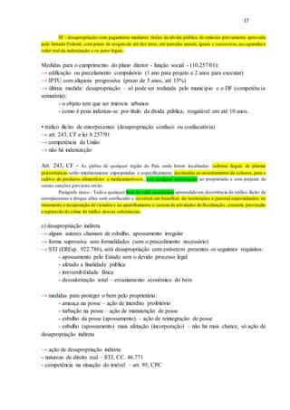 17
III - desapropriação com pagamento mediante títulos da dívida pública de emissão previamente aprovada
pelo Senado Federal, com prazo de resgate de até dez anos, em parcelas anuais, iguais e sucessivas,ass eguradoso
valor real da indenização e os juros legais.
Medidas para o cumprimento do plano diretor - função social - (10.257/01):
→ edificação ou parcelamento compulsório (1 ano para projeto e 2 anos para executar)
→ IPTU com alíquota progressiva (prazo de 5 anos, até 15%)
→ última medida: desapropriação – só pode ser realizada pelo munícipio e o DF (competência
somatória):
- o objeto tem que ser imóveis urbanos
- como é pena indeniza-se por título da dívida pública, resgatável em até 10 anos.
• tráfico ilícito de entorpecentes (desapropriação confisco ou confiscatória)
→ art. 243, CF e lei 8.257/91
→ competência da União
→ não há indenização
Art. 243, CF - As glebas de qualquer região do País onde forem localizadas culturas ilegais de plantas
psicotrópicas serão imediatamente expropriadas e especificamente destinadas ao assentamento de colonos, para o
cultivo de produtos alimentícios e medicamentosos, sem qualquer indenização ao proprietário e sem prejuízo de
outras sanções previstas emlei.
Parágrafo único - Todo e qualquer bem de valor econômico apreendido em decorrência do tráfico ilícito de
entorpecentes e drogas afins será confiscado e reverterá em benefício de instituições e pessoal especializados no
tratamento e recuperação de viciados e no aparelhamento e custeio de atividades de fiscalização, controle, prevenção
e repressão do crime de tráfico dessas substâncias.
c) desapropriação indireta
→ alguns autores chamam de esbulho, apossamento irregular
→ forma supressiva sem formalidades (sem o procedimento necessário)
→ STJ (EREsp. 922.786), será desapropriação com estiverem presentes os seguintes requisitos:
- apossamento pelo Estado sem o devido processo legal
- afetado a finalidade pública
- irreversibilidade fática
- desvalorização total – esvaziamento econômico do bem
→ medidas para proteger o bem pelo proprietário:
- ameaça na posse – ação de interdito proibitório
- turbação na posse – ação de manutenção de posse
- esbulho da posse (apossamento) – ação de reintegração de posse
- esbulho (apossamento) mais afetação (incorporação) – não há mais chance, só ação de
desapropriação indireta
→ ação de desapropriação indireta
- natureza de direito real – STJ, CC. 46.771
- competência na situação do imóvel – art. 95, CPC
 