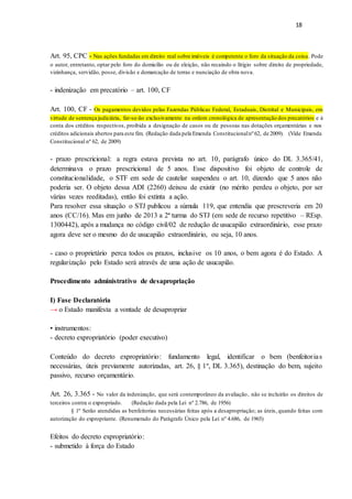 18
Art. 95, CPC - Nas ações fundadas em direito real sobre imóveis é competente o foro da situação da coisa. Pode
o autor, entretanto, optar pelo foro do domicílio ou de eleição, não recaindo o litígio sobre direito de propriedade,
vizinhança, servidão, posse, divisão e demarcação de terras e nunciação de obra nova.
- indenização em precatório – art. 100, CF
Art. 100, CF - Os pagamentos devidos pelas Fazendas Públicas Federal, Estaduais, Distrital e Municipais, em
virtude de sentença judiciária, far-se-ão exclusivamente na ordem cronológica de apresentação dos precatórios e à
conta dos créditos respectivos, proibida a designação de casos ou de pessoas nas dotações orçamentárias e nos
créditos adicionais abertos para este fim. (Redação dada pela Emenda Constitucionalnº 62, de 2009). (Vide Emenda
Constitucional nº 62, de 2009)
- prazo prescricional: a regra estava prevista no art. 10, parágrafo único do DL 3.365/41,
determinava o prazo prescricional de 5 anos. Esse dispositivo foi objeto de controle de
constitucionalidade, o STF em sede de cautelar suspendeu o art. 10, dizendo que 5 anos não
poderia ser. O objeto dessa ADI (2260) deixou de existir (no mérito perdeu o objeto, por ser
várias vezes reeditadas), então foi extinta a ação.
Para resolver essa situação o STJ publicou a súmula 119, que entendia que prescreveria em 20
anos (CC/16). Mas em junho de 2013 a 2ª turma do STJ (em sede de recurso repetitivo – REsp.
1300442), após a mudança no código civil/02 de redução de usucapião extraordinário, esse prazo
agora deve ser o mesmo do de usucapião extraordinário, ou seja, 10 anos.
- caso o proprietário perca todos os prazos, inclusive os 10 anos, o bem agora é do Estado. A
regularização pelo Estado será através de uma ação de usucapião.
Procedimento administrativo de desapropriação
I) Fase Declaratória
→ o Estado manifesta a vontade de desapropriar
• instrumentos:
- decreto expropriatório (poder executivo)
Conteúdo do decreto expropriatório: fundamento legal, identificar o bem (benfeitorias
necessárias, úteis previamente autorizadas, art. 26, § 1º, DL 3.365), destinação do bem, sujeito
passivo, recurso orçamentário.
Art. 26, 3.365 - No valor da indenização, que será contemporâneo da avaliação, não se incluirão os direitos de
terceiros contra o expropriado. (Redação dada pela Lei nº 2.786, de 1956)
§ 1º Serão atendidas as benfeitorias necessárias feitas após a desapropriação; as úteis, quando feitas com
autorização do expropriante. (Renumerado do Parágrafo Único pela Lei nº 4.686, de 1965)
Efeitos do decreto expropriatório:
- submetido à força do Estado
 