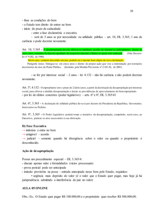 19
- fixar as condições do bem
- o Estado tem direito de entrar no bem
- início do prazo de caducidade
- entre a fase declaratória e executiva
- será de 5 anos se por necessidade ou utilidade pública – art. 10, DL 3.365, 1 ano de
carência e pode decretar novamente.
Art. 10, 3.365 - A desapropriação deverá efetivar-se mediante acordo ou intentar-se judicialmente, dentro de
cinco anos,contados da data da expedição do respectivo decreto e findos os quais este caducará. (Vide Decreto-
lei nº 9.282, de 1946)
Neste caso, somente decorrido um ano, poderá ser o mesmo bem objeto de nova declaração.
Parágrafo único. Extingue-se em cinco anos o direito de propor ação que vise a indenização por restrições
decorrentes de atos do Poder Público. (Incluído pela Medida Provisória nº 2.183-56, de 2001)
- se for por interesse social – 2 anos – lei 4.132 – não há carência e não poderá decretar
novamente.
Art. 3º, 4.132 - O expropriante tem o prazo de 2 (dois) anos,a partir da decretação da desapropriação porinteresse
social, para efetivar a aludida desapropriação e iniciar as providências de aproveitamento do bemexpropriado.
- por lei de efeitos concretos (poder legislativo) – arts. 6º e 8º, DL 3.365/41
Art. 6º, 3.365 - A declaração de utilidade pública far-se-á por decreto do Presidente da República, Governador,
Interventor ou Prefeito.
Art. 8º, 3.365 - O Poder Legislativo poderá tomar a iniciativa da desapropriação, cumprindo, neste caso, ao
Executivo, praticar os atos necessários à sua efetivação.
II) Fase Executiva
→ indeniza e entra no bem
→ amigável – acordo
→ judicial – somente quando há divergência sobre o valor ou quando o proprietário é
desconhecido.
Ação de desapropriação
Possui um procedimento especial – DL 3.365/4:
- discute apenas valor e formalidades (vícios processuais)
- prova pericial pode ser antecipada
- imissão provisória na posse – entrada antecipada nesse bem pelo Estado, requisitos:
• urgência mais depósito do valor (é o valor que o Estado quer pagar, mas hoje já há
jurisprudência admitindo a interferência do juiz no valor)
AULA 05 ONLINE
Obs.: Ex.: O Estado quer pagar R$ 100.000,00 e o proprietário quer receber R$ 500.000,00.
 