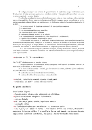 2
III - os lagos, rios e quaisquer correntes de água em terrenos de seu domínio, ou que banhem mais de um
Estado, sirvam de limites com outros países,ou se estendama território estrangeiro ou dele provenham, bem como
os terrenos marginais e as praias fluviais;
IV as ilhas fluviais e lacustres nas zonas limítrofes com outros países; as praias marítimas; as ilhas oceânicas
e as costeiras, excluídas, destas, as que contenhama sede de Municípios, exceto aquelas áreas afetadas ao serviço
público e a unidade ambiental federal, e as referidas no art. 26, II;(Redação dada pela Emenda Constitucional nº 46,
de 2005)
V - os recursos naturais da plataforma continental e da zona econômica exclusiva;
VI - o mar territorial;
VII - os terrenos de marinha e seus acrescidos;
VIII - os potenciais de energia hidráulica;
IX - os recursos minerais, inclusive os do subsolo;
X - as cavidades naturais subterrâneas e os sítios arqueológicos e pré-históricos;
XI - as terras tradicionalmente ocupadas pelos índios.
§ 1º - É assegurada,nos termos da lei, aos Estados,ao Distrito Federal e aos Municípios,bem como a órgãos
da administração direta da União, participação no resultado da exploração de petróleo ou gás natural, de recursos
hídricos para fins de geração de energia elétrica e de outros recursos minerais no respectivo território, plataforma
continental, mar territorial ou zona econômica exclusiva, ou compensação financeira por essa exploração.
§ 2º - A faixa de até cento e cinquenta quilômetros de largura, ao longo das fronteiras terrestres, designada
como faixa de fronteira, é considerada fundamental para defesa do território nacional, e sua ocupação e utilização
serão reguladas em lei.
→ estaduais: art. 26, CF – exemplificativo
Art. 26, CF - Incluem-se entre os bens dos Estados:
I - as águas superficiais ou subterrâneas, fluentes, emergentes e em depósito, ressalvadas, neste caso, na
forma da lei, as decorrentes de obras da União;
II - as áreas, nas ilhas oceânicas e costeiras, que estiverem no seu domínio, excluídas aquelas sob domínio
da União, Municípios ou terceiros;
III - as ilhas fluviais e lacustres não pertencentes à União;
IV - as terras devolutas não compreendidas entre as da União.
→ distritais: competência somatória (estados + municípios)
→ municipais: fora da CF – norma infraconstitucional
II) quanto à destinação
a) uso comum do povo
→ bem do domínio público, estão a disposição da coletividade.
→ para o seu uso normal não precisa de autorização.
→ uso sem distinção
→ ex.: ruas, praças, praias, estradas, logradouros públicos
→ destinação pública
→ o Estado pode regulamentar sua utilização, ex.: praças com grades.
→ art. 5º, XVI, CF – direito de reunião – pode o Estado impedir que aconteça, observando a
supremacia do interesse público. A jurisprudência diz que pode impedir, mas tem que dar outra
opção, indicar outro local, outro horário, mas que dê a mesma visibilidade para a reunião.
 