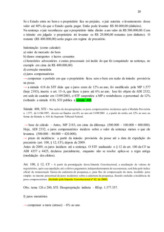 20
Se o Estado entra no bem e o proprietário fica no prejuízo, o juiz autoriza o levantamento desse
valor até 80% do que o Estado queria pagar. Então pode levantar R$ 80.000,00 (dinheiro).
Na sentença o juiz reconheceu que o proprietário tinha direito a um valor de R$ 500.000,00. Com
o trânsito em julgado o proprietário irá levantar os R$ 20.000,00 restantes (em dinheiro). O
restante (R$ 400.000,00) serão pagos em regime de precatório.
Indenização (como calcular):
a) valor de mercado do bem
b) danos emergentes e lucros cessantes
c) honorários advocatícios e custas processuais (só incide do que foi conquistado na sentença, no
exemplo em cima de R$ 400.000,00)
d) correção monetária
e) juros compensatórios
→ compensar o período em que o proprietário ficou sem o bem em razão de imissão provisória
na posse.
→ a súmula 618 do STF dizia que o juros eram de 12% ao ano, foi modificada pela MP 1.577
(hoje 2183), inseriu o art. 15-A, que fixou o juros até 6% ao ano. Isso foi objeto da ADI 2332,
em sede de cautelar em 13/09/2001, o STF suspendeu a MP e restabeleceu o percentual de 12%
(voltando a súmula 618). STJ publica a súmula 408.
Súmula 408, STJ - Nas ações de desapropriação, os juros compensatórios incidentes após a Medida Provisória
n. 1.577, de 11/06/1997, devem ser fixados em 6% ao ano até 13/09/2001 e, a partir de então, em 12% ao ano, na
forma da Súmula n. 618 do Supremo Tribunal Federal.
→ base de cálculo – Antes, MP 2183, em cima da diferença (500.000 – 100.000 = 400.000).
Hoje, ADI 2332, o juros compensatórios incidem sobre o valor da sentença menos o que ele
levantou. (500.000 – 80.000 = 420.000).
→ prazo de incidência: a partir da imissão provisória da posse até a data de expedição do
precatório (art. 100, § 12, CF), depois de 2009.
Antes de 2009, os juros incidiam até a sentença. O STF analisando o § 12 do art. 100 da CF na
ADI 4357 e 4425, declarou parcialmente, enquanto não se resolve aplica-se a regra antiga
(modulação dos efeitos).
Art. 100, § 12, CF - A partir da promulgação desta Emenda Constitucional, a atualização de valores de
requisitórios, após sua expedição,até o efetivo pagamento,independentemente de sua natureza, será feita pelo índice
oficial de remuneração básica da caderneta de poupança, e, para fins de compensação da mora, incidirão juros
simples no mesmo percentual de juros incidentes sobre a caderneta de poupança, ficando excluída a incidência de
juros compensatórios. (Incluído pela Emenda Constitucional nº 62, de 2009).
Obs.: tema 126 e 280, STJ. Desapropriação indireta – REsp. 1.377.357.
f) juros moratórios
→ compensar a mora (atraso) – 6% ao ano
 