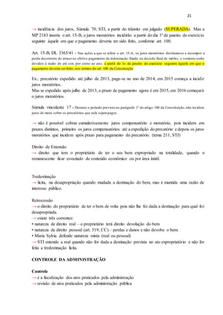 21
→ incidência dos juros, Súmula 70, STJ, a partir do trânsito em julgado (SUPERADA). Mas a
MP 2183 inseriu o art. 15-B, o juros moratórios incidirão a partir do dia 1º de janeiro do exercício
seguinte àquele em que o pagamento deveria ter sido feito, conforme art. 100.
Art. 15-B, DL 3365/41 - Nas ações a que se refere o art. 15-A, os juros moratórios destinam-se a recompor a
perda decorrente do atraso no efetivo pagamento da indenização fixada na decisão final de mérito, e somente serão
devidos à razão de até seis por cento ao ano, a partir de 1o de janeiro do exercício seguinte àquele em que o
pagamento deveria ser feito, nos termos do art. 100 da Constituição
Ex.: precatório expedido até julho de 2013, paga-se no ano de 2014, em 2015 começa a incidir
juros moratórios.
Mas se expedido após julho de 2013, o prazo de pagamento agora é em 2015, em 2016 começará
o juros moratórios.
Súmula vinculante 17 - Durante o período previsto no parágrafo 1º do artigo 100 da Constituição, não incidem
juros de mora sobre os precatórios que nele sejampagos.
→ não é possível cobrar cumulativamente juros compensatório e moratório, pois incidem em
prazos distintos, primeiro os juros compensatórios até a expedição do precatório e depois os juros
moratórios que incidem após prazo para pagamento do precatório. (tema 211, STJ)
Direito de Extensão
→ direito que tem o proprietário de ter o seu bem expropriado na totalidade, quando o
remanescente ficar esvaziado de conteúdo econômico ou por área inútil.
Tredestinação
→ lícita, na desapropriação quando mudada a destinação do bem, mas é mantida uma razão de
interesse público.
Retrocessão
→ o direito do proprietário de ter o bem de volta pois não lhe foi dada a destinação para qual foi
desapropriada.
→ existe três correntes:
• natureza de direito real – o proprietário terá direito devolução do bem
• natureza de direito pessoal (art. 519, CC) – perdas e danos e não devolve o bem.
• Maria Sylvia defende natureza mista (real ou pessoal)
→ STJ entende a real quando não for dada a destinação prevista no ato expropriatório e não for
feita a tredestinação lícita.
CONTROLE DA ADMINISTRAÇÃO
Controle
→ é a fiscalização dos atos praticados pela administração
→ revisão de atos praticados pela administração pública
 